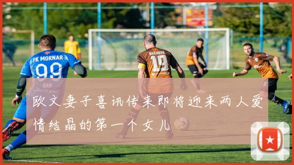 欧文妻子喜讯传来即将迎来两人爱情结晶的第一个女儿