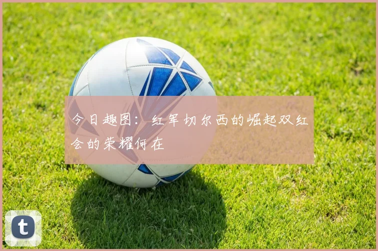 今日趣图：红军切尔西的崛起双红会的荣耀何在