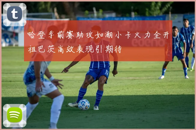哈登季前赛助攻如潮小卡火力全开祖巴茨高效表现引期待