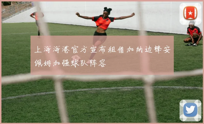 上海海港官方宣布租借加纳边锋安佩姆加强球队阵容