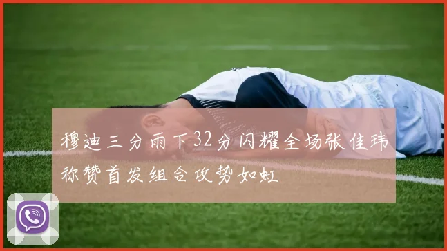 穆迪三分雨下32分闪耀全场张佳玮称赞首发组合攻势如虹