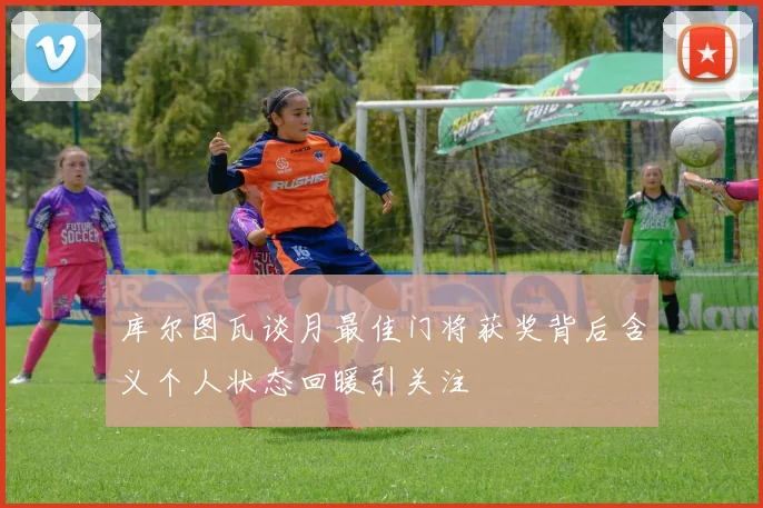 库尔图瓦谈月最佳门将获奖背后含义个人状态回暖引关注