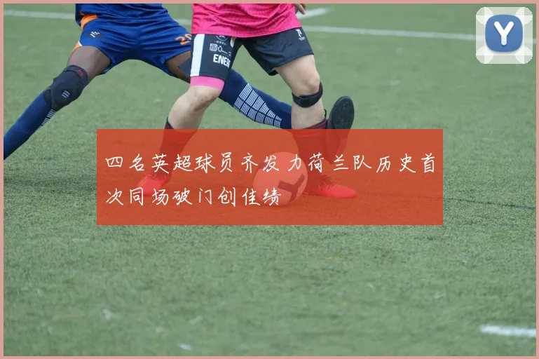 四名英超球员齐发力荷兰队历史首次同场破门创佳绩