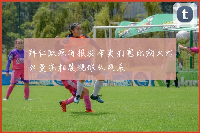 拜仁欧冠海报发布奥利塞比朔夫尤尔曼亮相展现球队风采