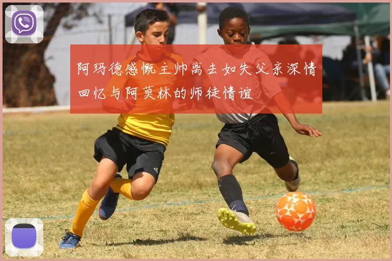 阿玛德感慨主帅离去如失父亲深情回忆与阿莫林的师徒情谊