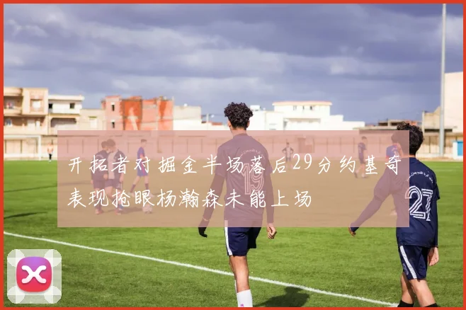 开拓者对掘金半场落后29分约基奇表现抢眼杨瀚森未能上场