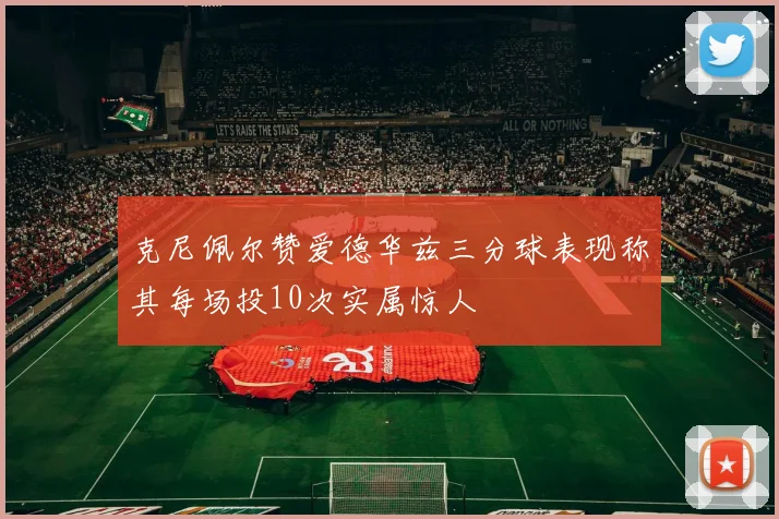 克尼佩尔赞爱德华兹三分球表现称其每场投10次实属惊人