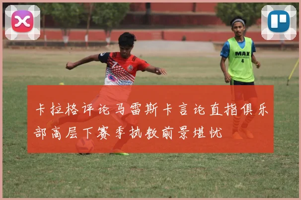 卡拉格评论马雷斯卡言论直指俱乐部高层下赛季执教前景堪忧