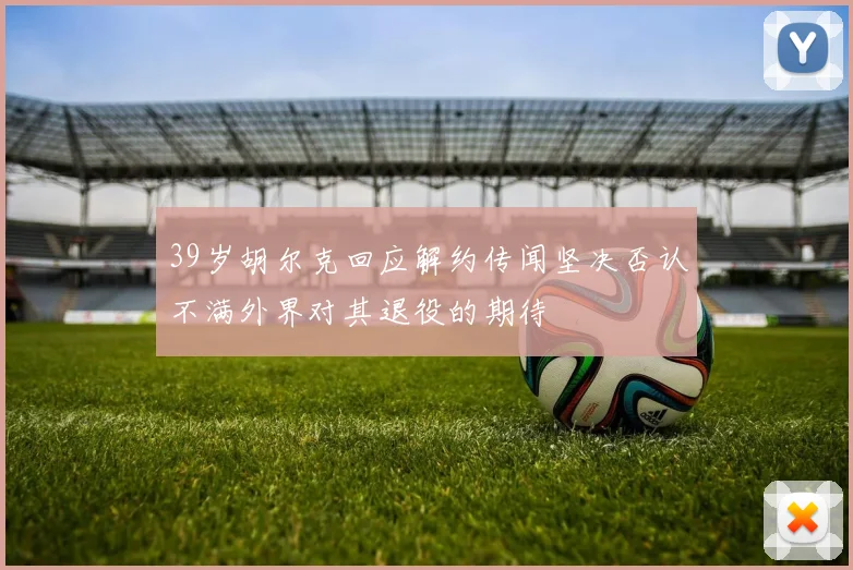 39岁胡尔克回应解约传闻坚决否认不满外界对其退役的期待