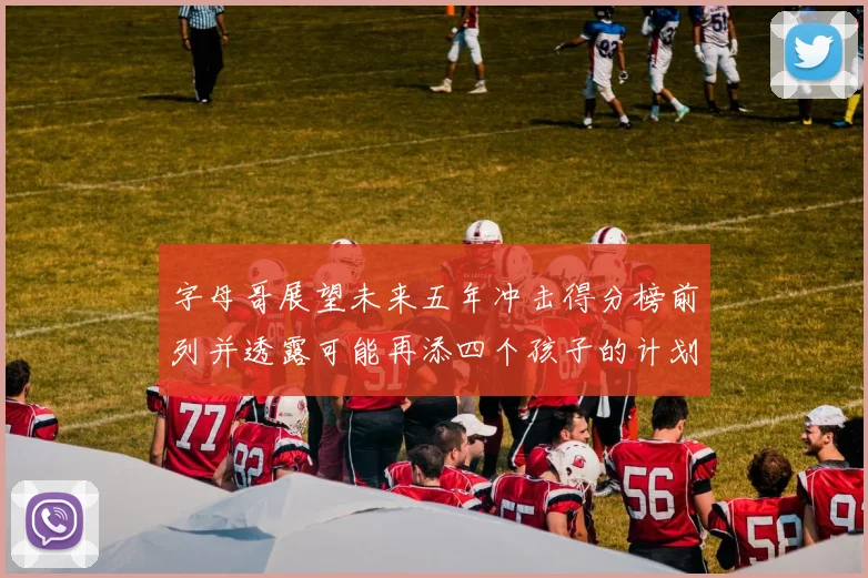 字母哥展望未来五年冲击得分榜前列并透露可能再添四个孩子的计划