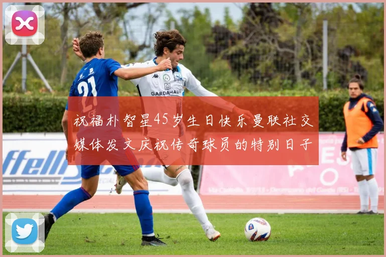 祝福朴智星45岁生日快乐曼联社交媒体发文庆祝传奇球员的特别日子