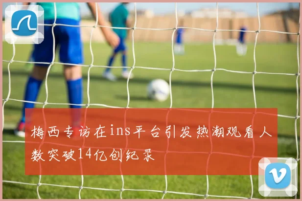 梅西专访在ins平台引发热潮观看人数突破14亿创纪录