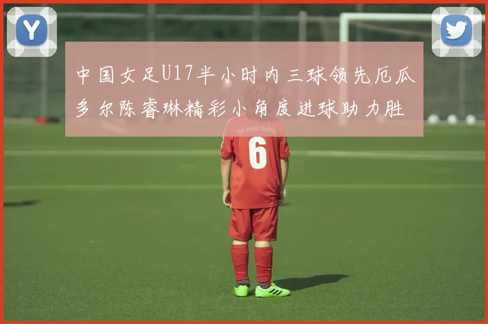 中国女足U17半小时内三球领先厄瓜多尔陈睿琳精彩小角度进球助力胜利