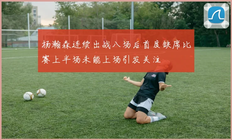 杨瀚森连续出战八场后首度缺席比赛上半场未能上场引发关注