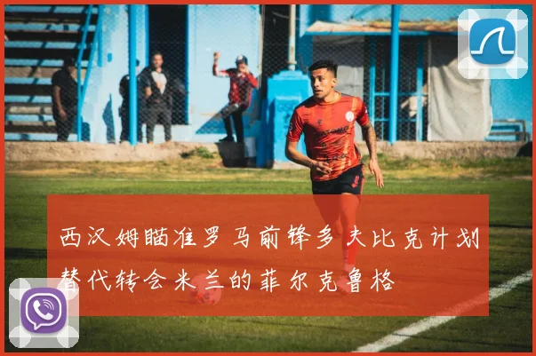 西汉姆瞄准罗马前锋多夫比克计划替代转会米兰的菲尔克鲁格