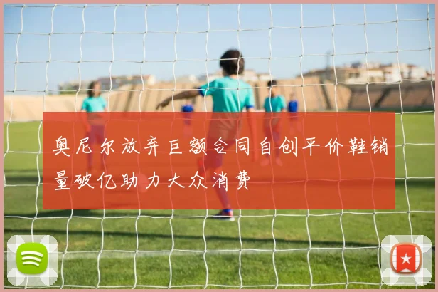 奥尼尔放弃巨额合同自创平价鞋销量破亿助力大众消费