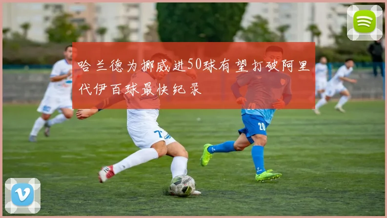 哈兰德为挪威进50球有望打破阿里代伊百球最快纪录