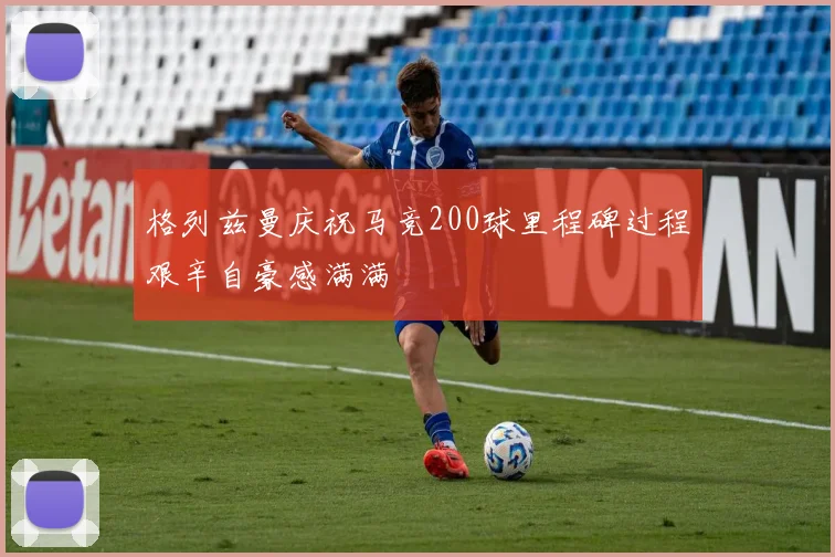 格列兹曼庆祝马竞200球里程碑过程艰辛自豪感满满