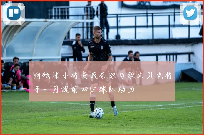 利物浦小将麦康奈尔与欧文贝克将于一月提前回归球队助力