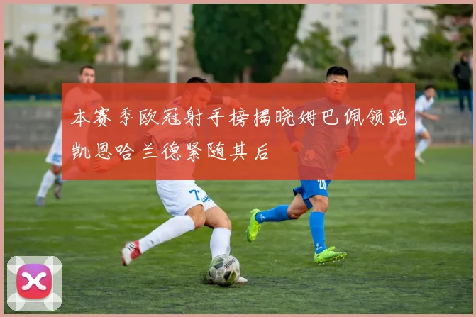 本赛季欧冠射手榜揭晓姆巴佩领跑凯恩哈兰德紧随其后