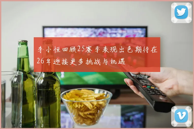 李小恒回顾25赛季表现出色期待在26年迎接更多挑战与机遇