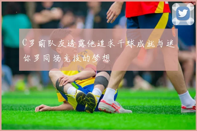 C罗前队友透露他追求千球成就与迷你罗同场竞技的梦想