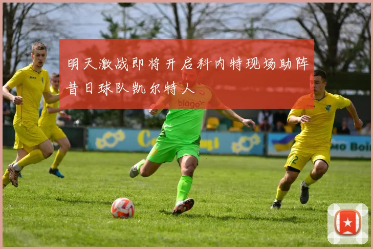 明天激战即将开启科内特现场助阵昔日球队凯尔特人