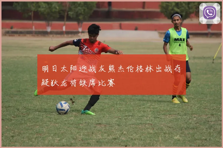 明日太阳迎战灰熊杰伦格林出战存疑狄龙将缺席比赛
