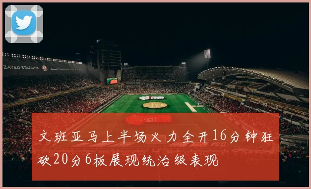 文班亚马上半场火力全开16分钟狂砍20分6板展现统治级表现