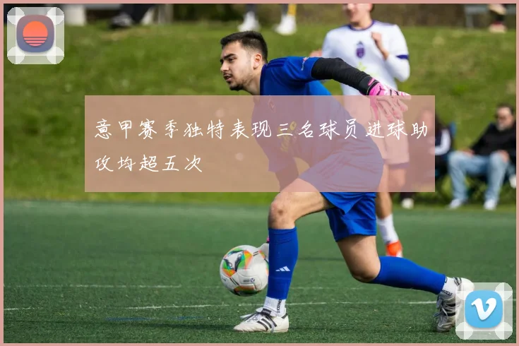 意甲赛季独特表现三名球员进球助攻均超五次