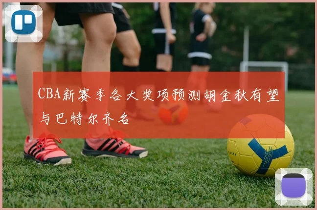 CBA新赛季各大奖项预测胡金秋有望与巴特尔齐名