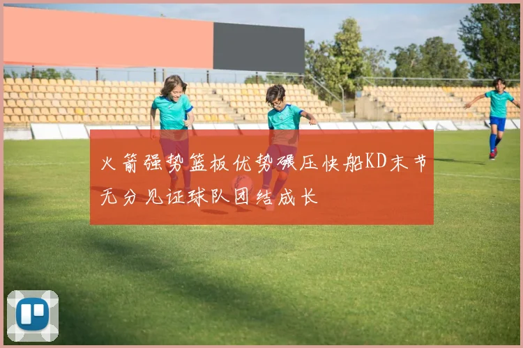 火箭强势篮板优势碾压快船KD末节无分见证球队团结成长