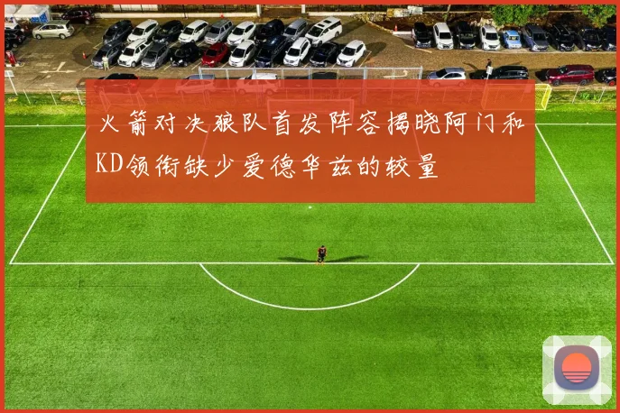 火箭对决狼队首发阵容揭晓阿门和KD领衔缺少爱德华兹的较量