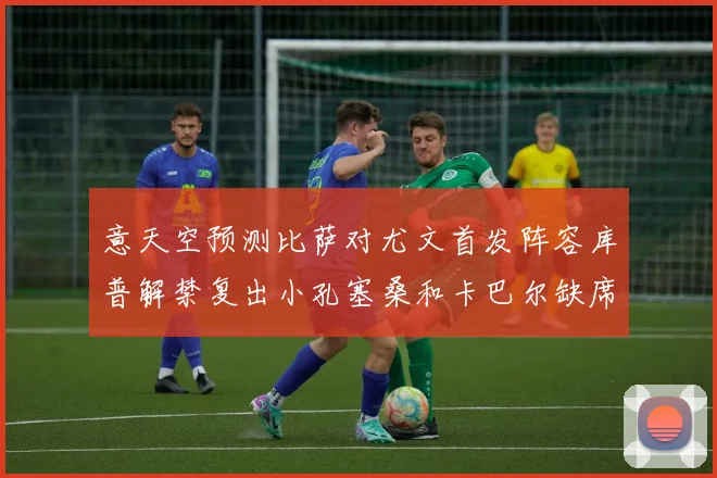 意天空预测比萨对尤文首发阵容库普解禁复出小孔塞桑和卡巴尔缺席