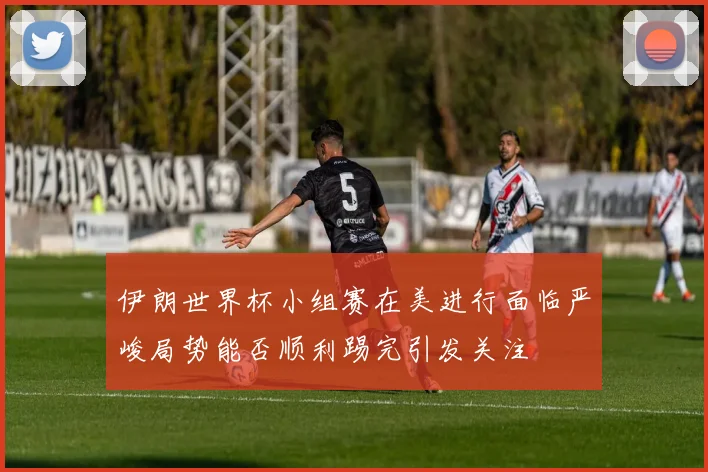 伊朗世界杯小组赛在美进行面临严峻局势能否顺利踢完引发关注