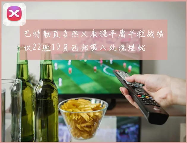 巴特勒直言热火表现平庸半程战绩仅22胜19负西部第八处境堪忧