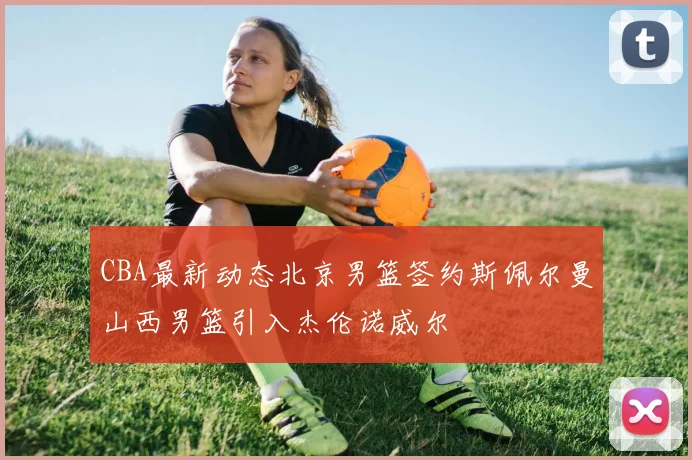 CBA最新动态北京男篮签约斯佩尔曼山西男篮引入杰伦诺威尔