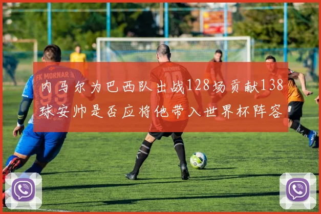 内马尔为巴西队出战128场贡献138球安帅是否应将他带入世界杯阵容