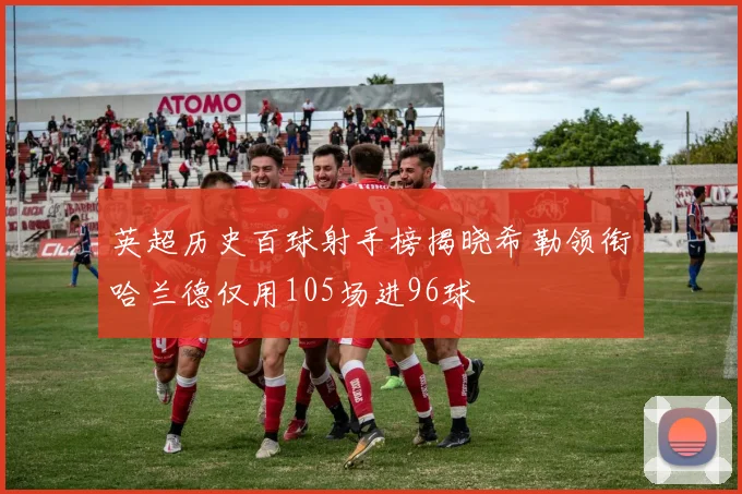 英超历史百球射手榜揭晓希勒领衔哈兰德仅用105场进96球