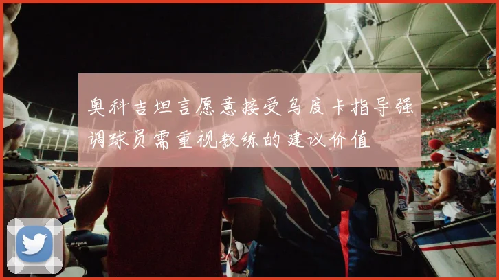 奥科吉坦言愿意接受乌度卡指导强调球员需重视教练的建议价值
