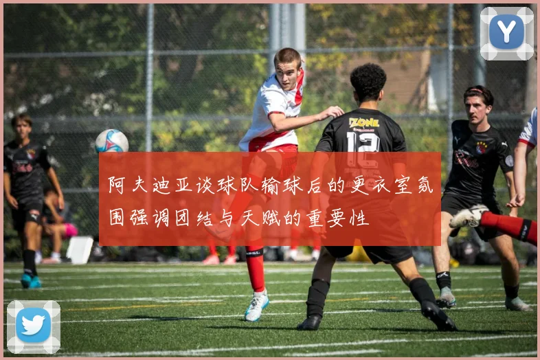 阿夫迪亚谈球队输球后的更衣室氛围强调团结与天赋的重要性