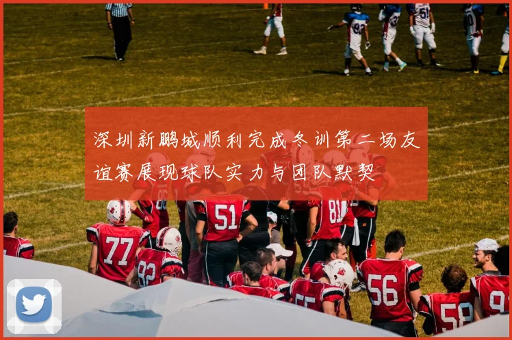 深圳新鹏城顺利完成冬训第二场友谊赛展现球队实力与团队默契