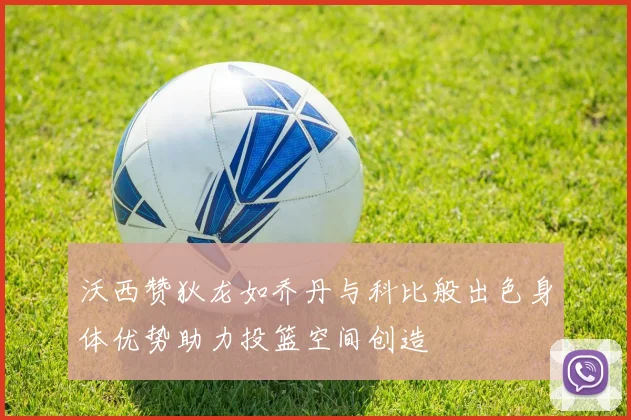 沃西赞狄龙如乔丹与科比般出色身体优势助力投篮空间创造
