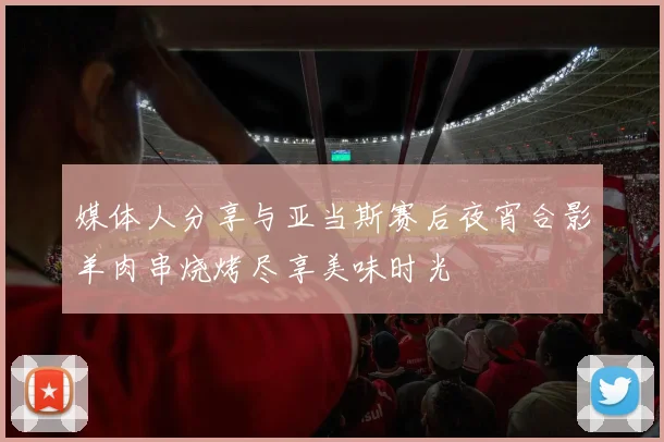 媒体人分享与亚当斯赛后夜宵合影羊肉串烧烤尽享美味时光