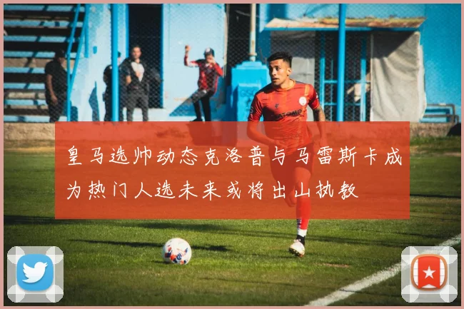 皇马选帅动态克洛普与马雷斯卡成为热门人选未来或将出山执教